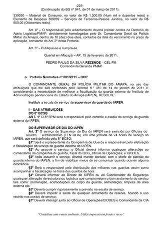 -225-
                  (Continuação do BG nº 041, de 01 de março de 2011).
339030 – Material de Consumo, no valor de R$ 1.200,00 (Hum mil e duzentos reais) e
Elemento de Despesa 309039 – Serviços de Terceiros-Pessoa Jurídica, no valor de R$
800,00 (Oitocentos reais).

           Art. 4º – O responsável pelo adiantamento deverá prestar contas na Diretoria de
Apoio Logístico/PMAP, devidamente homologadas pelo Sr. Comandante Geral da Polícia
Militar do Amapá, dentro de 10 (dez) dias úteis, contados da data do vencimento no prazo de
aplicação, constante do Art. 2º desta Portaria.

          Art. 5º – Publique-se e cumpra-se.

                     Quartel em Macapá – AP, 15 de fevereiro de 2011.

                      PEDRO PAULO DA SILVA REZENDE – CEL PM
                             Comandante Geral da PMAP


       o. Portaria Normativa nº 001/2011 – DOP

           O COMANDANTE GERAL DA POLÍCIA MILITAR DO AMAPÁ, no uso das
atribuições que lhe são conferidas pelo Decreto n.° 010 de 14 de janeiro de 2011 e,
considerando a necessidade de melhorar a fiscalização da guarda externa do Instituto de
Administração penitenciaria do Estado do Amapá (IAPEN), RESOLVE:

          Instituir a escala de serviço de supervisor da guarda do IAPEN.

          I – DAS ATRIBUIÇÕES
          DO 8º BCSG
          ART. 1° O 8º BPM será o responsável pelo controle e escala de serviço da guarda
externa do IAPEN.

            DO SUPERVISOR DE DIA DO IAPEN
            Art. 2º O serviço de Supervisor de Dia do IAPEN será exercido por Oficiais do
          Quadro     Administrativo (TEN QOA), em uma jornada de 24 horas de serviço no
IAPEN, que será definida pelo 8° BCSG.
            §1º Será o representante da Companhia de Guarda e responsável pela efetivação
e fiscalização do serviço da guarda externa do IAPEN.
            §2º Ao assumir o serviço, o Oficial deverá informar quaisquer alterações ao
comandante da companhia de guarda, fiscal do QCG, Oficial de Operações, e CIODES.
            §2º Após assumir o serviço, deverá manter contato, com o chefe de plantão da
guarda interna do IAPEN, a fim de viabilizar meios de se comunicar quando ocorrer alguma
ocorrência.
            §3º Será o responsável pela distribuição dos militares nas guaritas assim como
acompanhar a fiscalização na troca dos quartos de hora.
            §4º Deverá informar ao Diretor do IAPEN ou ao Coordenador de Segurança
quaisquer alteração de estrutura ou logística que comprometam o bom andamento do serviço
tais como: (Iluminação, acomodações do corpo da guarda, alimentação, limpeza da área
externa etc.
            §5º Deverá cumprir rigorosamente o previsto na escala de serviço.
            §6º Deverá impedir a saída de qualquer armamento da reserva, ficando o uso
restrito nos postos de serviço.
            §7º Deverá interagir junto ao Oficial de Operações/CIODES e Comandante da CIA



                “Contribua com o meio ambiente. Utilize impresso em frente e verso”
 