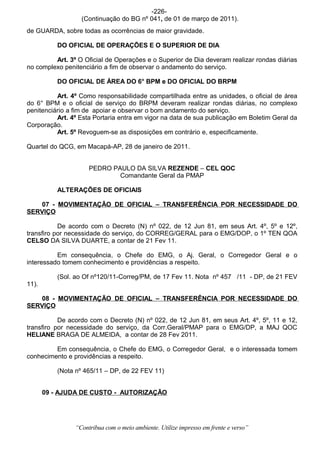 -226-
                  (Continuação do BG nº 041, de 01 de março de 2011).
de GUARDA, sobre todas as ocorrências de maior gravidade.

           DO OFICIAL DE OPERAÇÕES E O SUPERIOR DE DIA

         Art. 3º O Oficial de Operações e o Superior de Dia deveram realizar rondas diárias
no complexo penitenciário a fim de observar o andamento do serviço.

           DO OFICIAL DE ÁREA DO 6° BPM e DO OFICIAL DO BRPM

          Art. 4º Como responsabilidade compartilhada entre as unidades, o oficial de área
do 6° BPM e o oficial de serviço do BRPM deveram realizar rondas diárias, no complexo
penitenciário a fim de apoiar e observar o bom andamento do serviço.
          Art. 4º Esta Portaria entra em vigor na data de sua publicação em Boletim Geral da
Corporação.
          Art. 5º Revoguem-se as disposições em contrário e, especificamente.

Quartel do QCG, em Macapá-AP, 28 de janeiro de 2011.


                     PEDRO PAULO DA SILVA REZENDE – CEL QOC
                             Comandante Geral da PMAP

           ALTERAÇÕES DE OFICIAIS

   07 - MOVIMENTAÇÃO DE OFICIAL – TRANSFERÊNCIA POR NECESSIDADE DO
SERVIÇO

           De acordo com o Decreto (N) nº 022, de 12 Jun 81, em seus Art. 4º, 5º e 12º,
transfiro por necessidade do serviço, do CORREG/GERAL para o EMG/DOP, o 1º TEN QOA
CELSO DA SILVA DUARTE, a contar de 21 Fev 11.

          Em consequência, o Chefe do EMG, o Aj. Geral, o Corregedor Geral e o
interessado tomem conhecimento e providências a respeito.

           (Sol. ao Of nº120/11-Correg/PM, de 17 Fev 11. Nota nº 457 /11 - DP, de 21 FEV
11).

   08 - MOVIMENTAÇÃO DE OFICIAL – TRANSFERÊNCIA POR NECESSIDADE DO
SERVIÇO

           De acordo com o Decreto (N) nº 022, de 12 Jun 81, em seus Art. 4º, 5º, 11 e 12,
transfiro por necessidade do serviço, da Corr.Geral/PMAP para o EMG/DP, a MAJ QOC
HELIANE BRAGA DE ALMEIDA, a contar de 28 Fev 2011.

         Em consequência, o Chefe do EMG, o Corregedor Geral, e o interessada tomem
conhecimento e providências a respeito.

           (Nota nº 465/11 – DP, de 22 FEV 11)


       09 - AJUDA DE CUSTO - AUTORIZAÇÃO




                “Contribua com o meio ambiente. Utilize impresso em frente e verso”
 