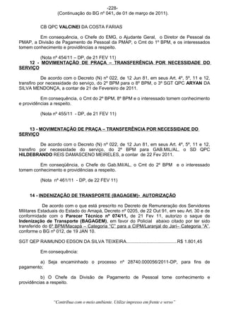 -228-
                   (Continuação do BG nº 041, de 01 de março de 2011).


          CB QPC VALCINEI DA COSTA FARIAS

         Em consequência, o Chefe do EMG, o Ajudante Geral, o Diretor de Pessoal da
PMAP, a Divisão de Pagamento de Pessoal da PMAP, o Cmt do 1º BPM, e os interessados
tomem conhecimento e providências a respeito.

        (Nota nº 454/11 – DP, de 21 FEV 11)
   12 - MOVIMENTAÇÃO DE PRAÇA – TRANSFERÊNCIA POR NECESSIDADE DO
SERVIÇO

           De acordo com o Decreto (N) nº 022, de 12 Jun 81, em seus Art. 4º, 5º, 11 e 12,
transfiro por necessidade do serviço, do 2º BPM para o 8º BPM, o 3º SGT QPC ARYAN DA
SILVA MENDONÇA, a contar de 21 de Fevereiro de 2011.

          Em consequência, o Cmt do 2º BPM, 8º BPM e o interessado tomem conhecimento
e providências a respeito.

          (Nota nº 455/11 - DP, de 21 FEV 11)


   13 - MOVIMENTAÇÃO DE PRAÇA – TRANSFERÊNCIA POR NECESSIDADE DO
SERVIÇO

          De acordo com o Decreto (N) nº 022, de 12 Jun 81, em seus Art. 4º, 5º, 11 e 12,
transfiro por necessidade do serviço, do 2º BPM para GAB.MIL/AL, o SD QPC
HILDEBRANDO REIS DAMASCENO MEIRELES, a contar de 22 Fev 2011.

         Em conseqüência, o Chefe do Gab.Mil/AL, o Cmt do 2º BPM e o interessado
tomem conhecimento e providências a respeito.

          (Nota nº 461/11 - DP, de 22 FEV 11)


     14 - INDENIZAÇÃO DE TRANSPORTE (BAGAGEM)- AUTORIZAÇÃO

            De acordo com o que está prescrito no Decreto de Remuneração dos Servidores
Militares Estaduais do Estado do Amapá, Decreto nº 0205, de 22 Out 91, em seu Art. 30 e de
conformidade com o Parecer Técnico nº 074/11, de 21 Fev 11, autorizo o saque de
Indenização de Transporte (BAGAGEM), em favor do Policial abaixo citado por ter sido
transferido do 6º BPM/Macapá – Categoria “C” para a CIPM/Laranjal do Jarí– Categoria “A”,
conforme o BG nº 012, de 19 JAN 10.

SGT QEP RAIMUNDO EDSON DA SILVA TEIXEIRA........................................R$ 1.801,45

          Em consequência:

         a) Seja encaminhado o processo nº 28740.000056/2011-DP, para fins de
pagamento;

          b) O Chefe da Divisão de Pagamento de Pessoal tome conhecimento e
providências a respeito.



                 “Contribua com o meio ambiente. Utilize impresso em frente e verso”
 
