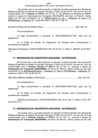 -230-
                     (Continuação do BG nº 041, de 01 de março de 2011).
            De acordo com o que está prescrito no Decreto de Remuneração dos Servidores
Militares Estaduais do Estado do Amapá, Decreto nº 0205, de 22 Out 91, em seu Art. 30 e de
conformidade com o Parecer nº 075/11, de 21 Fev 11, da Diretoria de Pessoal da PMAP,
autorizo o saque de Indenização de Transporte (BAGAGEM), em favor do Policial abaixo
citado por ter sido transferido do 11º BPM/Laranjal do Jari – Categoria “A” para o 8º
BPM/Macapá – Categoria “C”, conforme o BG nº 164, de 17 Set 10.


SD QPC LETÍCIA DE OLIVEIRA PAIVA............................................................R$ 1.801,45

            Em conseqüência:

         a) Seja encaminhado o processo nº 28740.000081/2011-DP, para fins de
pagamento;

          b) O Chefe da Divisão de Pagamento de Pessoal tome conhecimento e
providências a respeito.

(Solução ao Processo nº 28740.000081/2011-DP, de 25 Jan 11. Nota nº 468-DP, de 22 FEV
11)


      18 - INDENIZAÇÃO DE TRANSPORTE (BAGAGEM)- AUTORIZAÇÃO

           De acordo com o que está prescrito no Decreto de Remuneração dos Servidores
Militares Estaduais do Estado do Amapá, Decreto nº 0205, de 22 Out 91, em seu Art. 30 e de
conformidade com o Parecer Técnico nº 081/11, de 21 Fev 11, autorizo o saque de
Indenização de Transporte (BAGAGEM), em favor da Policial abaixo citado por ter sido
transferido do 4º BPM/Sede/Santana – Categoria “C” para o CFA/Macapá – Categoria “C”,
conforme o BG nº 176, de 06 Out 10.

SGT QPC MÁRCIO GOMES CARVALHO.............................................................R$ 1.037,40

            Em consequência:

         a) Seja encaminhado o processo nº 28740.000019/2011-DP, para fins de
pagamento;

          b) O Chefe da Divisão de Pagamento de Pessoal tome conhecimento e
providências a respeito.

         (Solução ao Processo nº 28740.000019/2011-DP, de 07 Jan 11. Nota nº 470 –DP,
de 22 FEV 11)


      19 - INDENIZAÇÃO DE TRANSPORTE (BAGAGEM)- AUTORIZAÇÃO

            De acordo com o que está prescrito no Decreto de Remuneração dos Servidores
Militares Estaduais do Estado do Amapá, Decreto nº 0205, de 22 Out 91, em seu Art. 30 e de
conformidade com o Parecer Técnico nº 079/11, de 21 Fev 11, autorizo o saque de
Indenização de Transporte (BAGAGEM), em favor da Policial abaixo citada por ter sido




                   “Contribua com o meio ambiente. Utilize impresso em frente e verso”
 