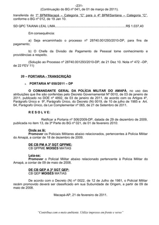 -231-
                       (Continuação do BG nº 041, de 01 de março de 2011).
transferida do 1º BPM/Macapá – Categoria “C” para o 4º BPM/Santana – Categoria “C”,
conforme o BG nº 012, de 19 Jan 10.

SD QPC TAIANA LEAL LIMA...............................................................................R$ 1.037,40

              Em consequência:

         a) Seja encaminhado o processo nº 28740.001293/2010-DP, para fins de
pagamento;

          b) O Chefe da Divisão de Pagamento de Pessoal tome conhecimento e
providências a respeito.

         (Solução ao Processo nº 28740.001293/2010-DP, de 21 Dez 10. Nota nº 472 –DP,
de 22 FEV 11)


      20 – PORTARIA - TRANSCRIÇÃO

         a.   PORTARIA Nº 050/2011 – DP

           O COMANDANTE GERAL DA POLÍCIA MILITAR DO AMAPÁ, no uso das
atribuições que lhe são conferidas pelo Decreto Governamental Nº 0010, de 03 de janeiro de
2011, publicado no DOE nº 4892, de 03 de janeiro de 2011, de acordo com os Artigos 4º,
Parágrafo Único e 9º, Parágrafo Único, do Decreto (N) 0019, de 10 de julho de 1985 e Art.
64, Parágrafo Único, da Lei Complementar nº 065, de 21 de Setembro de 2011.

              R E S O L V E:

                   Retificar a Portaria nº 506/2009-DP, datada de 29 de dezembro de 2009,
publicada no item 13, da 3ª Parte do BG nº 021, de 01 de fevereiro 2010:

         Onde se lê:
         Promover os Policiais Militares abaixo relacionados, pertencentes à Polícia Militar
do Amapá, a contar de 18 de dezembro de 2009.

              DE CB PM A 3º SGT QPPME:
              CB QPPME MOISÉS MATIAS

         Leia-se:
         Promover o Policial Militar abaixo relacionado pertencente à Polícia Militar do
Amapá, a contar de 09 de maio de 2008.

              DE CB QEP A 3º SGT QEP:
              CB QEP MOISÉS MATIAS

          De acordo com o Decreto (N) nº 0022, de 12 de Julho de 1981, o Policial Militar
recém promovido deverá ser classificado em sua Subunidade de Origem, a partir de 09 de
maio de 2008.

                                   Macapá-AP, 21 de fevereiro de 2011.




                    “Contribua com o meio ambiente. Utilize impresso em frente e verso”
 