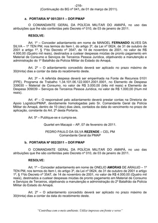 -216-
                  (Continuação do BG nº 041, de 01 de março de 2011).


       a. PORTARIA Nº 001/2011 – DOF/PMAP
           O COMANDANTE GERAL DA POLÍCIA MILITAR DO AMAPÁ, no uso das
atribuições que lhe são conferidas pelo Decreto nº 010, de 03 de janeiro de 2011.

          RESOLVE:

          Art. 1º – Conceder adiantamento em nome de MANOEL FERNANDO ALVES DA
SILVA – 1º TEN PM, nos termos do Item I, do artigo 3º, da Lei nº 0624, de 31 de outubro de
2001 e artigo 1º, § 1ºdo Decreto nº 3547, de 14 de novembro de 2001, no valor de R$
4.000,00 (Quatro mil reais), destinados a custear despesas miúdas de pronto pagamento em
Material de Consumo e Serviços de Terceiros Pessoa Jurídica, objetivando a manutenção e
administração do 1º Batalhão da Polícia Militar do Estado do Amapá.

            Art. 2º – O adiantamento concedido deverá ser aplicado no prazo máximo de
30(trinta) dias a contar da data do recebimento deste.

          Art. 3º – A referida despesa deverá ser empenhada na Fonte de Recursos 0101
(FPE), Programa de Trabalho 1.34.101.06.122.0001.2001.0001, no Elemento de Despesa
339030 – Material de Consumo, no valor de R$ 3.000,00 (três mil reais) e Elemento de
Despesa 309039 – Serviços de Terceiros Pessoa Juridica, no valor de R$ 1.000,00 (Hum mil
reais).

           Art. 4º – O responsável pelo adiantamento deverá prestar contas na Diretoria de
Apoio Logístico/PMAP, devidamente homologadas pelo Sr. Comandante Geral da Polícia
Militar do Amapá, dentro de 10 (dez) dias úteis, contados da data do vencimento no prazo de
aplicação, constante do Art. 2º desta Portaria.

          Art. 5º – Publique-se e cumpra-se.

                     Quartel em Macapá – AP, 07 de fevereiro de 2011.

                      PEDRO PAULO DA SILVA REZENDE – CEL PM
                             Comandante Geral da PMAP

       b. PORTARIA Nº 002/2011 – DOF/PMAP

           O COMANDANTE GERAL DA POLÍCIA MILITAR DO AMAPÁ, no uso das
atribuições que lhe são conferidas pelo Decreto nº 010, de 03 de janeiro de 2011.

          RESOLVE:

           Art. 1º – Conceder adiantamento em nome de ONELIO AMORAS DE ARAUJO – 1º
TEN PM, nos termos do Item I, do artigo 3º, da Lei nº 0624, de 31 de outubro de 2001 e artigo
1º, § 1ºdo Decreto nº 3547, de 14 de novembro de 2001, no valor de R$ 4.000,00 (Quatro mil
reais), destinados a custear despesas miúdas de pronto pagamento em Material de Consumo
e Serviços de Terceiros, objetivando a manutenção e administração do 2º Batalhão da Polícia
Militar do Estado do Amapá.

            Art. 2º – O adiantamento concedido deverá ser aplicado no prazo máximo de
30(trinta) dias a contar da data do recebimento deste.



                “Contribua com o meio ambiente. Utilize impresso em frente e verso”
 