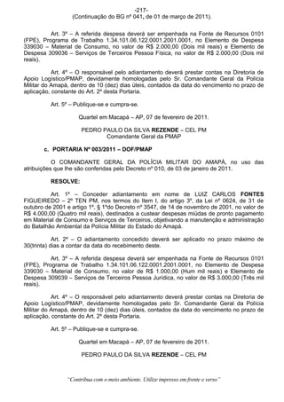 -217-
                  (Continuação do BG nº 041, de 01 de março de 2011).


          Art. 3º – A referida despesa deverá ser empenhada na Fonte de Recursos 0101
(FPE), Programa de Trabalho 1.34.101.06.122.0001.2001.0001, no Elemento de Despesa
339030 – Material de Consumo, no valor de R$ 2.000,00 (Dois mil reais) e Elemento de
Despesa 309036 – Serviços de Terceiros Pessoa Física, no valor de R$ 2.000,00 (Dois mil
reais).

           Art. 4º – O responsável pelo adiantamento deverá prestar contas na Diretoria de
Apoio Logístico/PMAP, devidamente homologadas pelo Sr. Comandante Geral da Polícia
Militar do Amapá, dentro de 10 (dez) dias úteis, contados da data do vencimento no prazo de
aplicação, constante do Art. 2º desta Portaria.

          Art. 5º – Publique-se e cumpra-se.

                     Quartel em Macapá – AP, 07 de fevereiro de 2011.

                      PEDRO PAULO DA SILVA REZENDE – CEL PM
                             Comandante Geral da PMAP

       c. PORTARIA Nº 003/2011 – DOF/PMAP

           O COMANDANTE GERAL DA POLÍCIA MILITAR DO AMAPÁ, no uso das
atribuições que lhe são conferidas pelo Decreto nº 010, de 03 de janeiro de 2011.

          RESOLVE:

          Art. 1º – Conceder adiantamento em nome de LUIZ CARLOS FONTES
FIGUEIREDO – 2º TEN PM, nos termos do Item I, do artigo 3º, da Lei nº 0624, de 31 de
outubro de 2001 e artigo 1º, § 1ºdo Decreto nº 3547, de 14 de novembro de 2001, no valor de
R$ 4.000,00 (Quatro mil reais), destinados a custear despesas miúdas de pronto pagamento
em Material de Consumo e Serviços de Terceiros, objetivando a manutenção e administração
do Batalhão Ambiental da Polícia Militar do Estado do Amapá.

            Art. 2º – O adiantamento concedido deverá ser aplicado no prazo máximo de
30(trinta) dias a contar da data do recebimento deste.

          Art. 3º – A referida despesa deverá ser empenhada na Fonte de Recursos 0101
(FPE), Programa de Trabalho 1.34.101.06.122.0001.2001.0001, no Elemento de Despesa
339030 – Material de Consumo, no valor de R$ 1.000,00 (Hum mil reais) e Elemento de
Despesa 309039 – Serviços de Terceiros Pessoa Jurídica, no valor de R$ 3.000,00 (Três mil
reais).

           Art. 4º – O responsável pelo adiantamento deverá prestar contas na Diretoria de
Apoio Logístico/PMAP, devidamente homologadas pelo Sr. Comandante Geral da Polícia
Militar do Amapá, dentro de 10 (dez) dias úteis, contados da data do vencimento no prazo de
aplicação, constante do Art. 2º desta Portaria.

          Art. 5º – Publique-se e cumpra-se.

                     Quartel em Macapá – AP, 07 de fevereiro de 2011.

                      PEDRO PAULO DA SILVA REZENDE – CEL PM



                “Contribua com o meio ambiente. Utilize impresso em frente e verso”
 