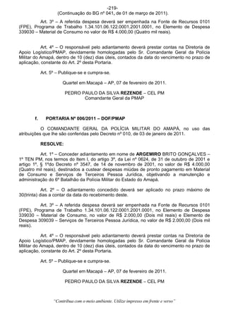 -219-
                    (Continuação do BG nº 041, de 01 de março de 2011).
          Art. 3º – A referida despesa deverá ser empenhada na Fonte de Recursos 0101
(FPE), Programa de Trabalho 1.34.101.06.122.0001.2001.0001, no Elemento de Despesa
339030 – Material de Consumo no valor de R$ 4.000,00 (Quatro mil reais).


           Art. 4º – O responsável pelo adiantamento deverá prestar contas na Diretoria de
Apoio Logístico/PMAP, devidamente homologadas pelo Sr. Comandante Geral da Polícia
Militar do Amapá, dentro de 10 (dez) dias úteis, contados da data do vencimento no prazo de
aplicação, constante do Art. 2º desta Portaria.

            Art. 5º – Publique-se e cumpra-se.

                       Quartel em Macapá – AP, 07 de fevereiro de 2011.

                        PEDRO PAULO DA SILVA REZENDE – CEL PM
                               Comandante Geral da PMAP



       f.     PORTARIA Nº 006/2011 – DOF/PMAP

           O COMANDANTE GERAL DA POLÍCIA MILITAR DO AMAPÁ, no uso das
atribuições que lhe são conferidas pelo Decreto nº 010, de 03 de janeiro de 2011.

            RESOLVE:

           Art. 1º – Conceder adiantamento em nome de ARGEMIRO BRITO GONÇALVES –
1º TEN PM, nos termos do Item I, do artigo 3º, da Lei nº 0624, de 31 de outubro de 2001 e
artigo 1º, § 1ºdo Decreto nº 3547, de 14 de novembro de 2001, no valor de R$ 4.000,00
(Quatro mil reais), destinados a custear despesas miúdas de pronto pagamento em Material
de Consumo e Serviços de Terceiros Pessoa Jurídica, objetivando a manutenção e
administração do 6º Batalhão da Polícia Militar do Estado do Amapá.

            Art. 2º – O adiantamento concedido deverá ser aplicado no prazo máximo de
30(trinta) dias a contar da data do recebimento deste.

          Art. 3º – A referida despesa deverá ser empenhada na Fonte de Recursos 0101
(FPE), Programa de Trabalho 1.34.101.06.122.0001.2001.0001, no Elemento de Despesa
339030 – Material de Consumo, no valor de R$ 2.000,00 (Dois mil reais) e Elemento de
Despesa 309039 – Serviços de Terceiros Pessoa Jurídica, no valor de R$ 2.000,00 (Dois mil
reais).

           Art. 4º – O responsável pelo adiantamento deverá prestar contas na Diretoria de
Apoio Logístico/PMAP, devidamente homologadas pelo Sr. Comandante Geral da Polícia
Militar do Amapá, dentro de 10 (dez) dias úteis, contados da data do vencimento no prazo de
aplicação, constante do Art. 2º desta Portaria.

            Art. 5º – Publique-se e cumpra-se.

                       Quartel em Macapá – AP, 07 de fevereiro de 2011.

                        PEDRO PAULO DA SILVA REZENDE – CEL PM



                  “Contribua com o meio ambiente. Utilize impresso em frente e verso”
 