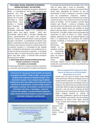 FESTA JUNINA INTEGRA MORADORES DO RESIDENCIAL                                 na sociedade desenvolvendo diversas atividades como teatro,
            MORADA SÃO PEDRO E VILA SÃO PEDRO                                    rodas de samba, jogos e festas na comunidade.                 A
Pacientes moradores do Residencial Terapêutico Morada São                        participação e interesse dos moradores nas ações da Oficina
Pedro e a comunidade da Vila São Pedro se uniram para                            variam muito, dependendo do momento em que são
organizar uma festa                                                              desenvolvidas. O convite é individual e o incentivo à adesão
junina que ocorreu no                                                            parte dos acompanhantes terapêuticos, residentes e
sábado, dia 9 de julho.                                                          mestrandos de diversas formações profissionais que integram
Concebida na Oficina                                                             a Oficina que devem estar atentos aos interesses buscando a
Espaço Aberto, a festa                                                           adesão na atividade. Dos 50 moradores, somente alguns
mostrou o resultado                                                              transitam pelo Morada e sentem-se estimulados para
desta integração        na                                                       iniciativas de trocas de experiências como visitar ou conversar
decoração       com     as                                                       com um vizinho. Quando iniciam uma atividade em grupo
tradicionais bandeirinhas, fogueira e na preparação dos                          passam a expressar alegria, se inserem e conseguem interagir.
pratos típicos como pipoca, quentão,              batata doce                    Na sexta-feira, 15 de julho, vestidos como os personagens que
caramelizada, bolos de milho e chocolate. Embalados pela                         representam no teatro da Oficina, rei, rainha, cantores,
música, aproximadamente 100 pessoas entre mulheres,                              palhaços, adentraram nas salas do Hospital Psiquiátrico São
homens e crianças se divertiram durante a tarde participando                     Pedro e no Departamento de Coordenação dos Hospitais
de jogos e brincadeiras. A acompanhante terapêutica, Rosa                        Estaduais convidando os funcionários para os visitarem e
Matias, coordenadora da Oficina, garante que a partir destas                     apreciarem         suas
iniciativas é que foi possível promover o respeito mútuo entre                   performances.
os pacientes moradores e a comunidade da Vila. Segundo                           Paulinho, um dos
Rosa “no Residencial enfrentávamos sérios problemas com as                       moradores, mostrou-
crianças da Vila que destratavam os pacientes, os chamando                       se       entusiasmado
de loucos. Agora, os chamam pelos nomes, jogam até futebol                       com a produção do
juntos. Hoje, todos podem se relacionar numa convivência                         grupo. Na pequena
harmoniosa entre vizinhos”.                                                      apresentação,
  A Oficina Espaço Aberto do Residencial Morada São Pedro                        mesmo            sendo
              estimula a convivência e a reinserção                              introvertido, Paulinho mostrou o seu talento cantando e
                 de moradores na comunidade.                                     tocando alto, surpreendendo até mesmo os profissionais que
A oficina Espaço Aberto foi criada para estimular a convivência                  os acompanhavam.
e a reinserção social dos pacientes moradores do Residencial


   A Assessoria de Comunicação Social do DCHE está lançando
   um programa de WEB TV “Saúde na WEB”, como projeto de
                                                                                         Fazendo parte das ações do Projeto Fundo Global
      pesquisa sendo realizado nos Hospitais Estaduais. Para
                                                                                         Tuberculose Brasil, a Oficina de Integração ocorreu no
     desenvolver o projeto criou o blog do Grupo Hospitalar                              Hospital Sanatório Partenon, no dia 27 de julho. O
  Estadual que servirá como atalho ao Site da SES para os links                          evento teve por objetivo dar continuidade às ações de
   específicos do Departamento. O acesso ao Blog propicia a                              integração entre profissionais que atendem pacientes
  participação e interação dos servidores e usuários através da                          coinfectados TB/HIV na região metropolitana que hoje
       informação. Entrevistas e reportagens, a partir dos                               apresenta a mais alta taxa de coinfecção do Brasil.
    interesses dos cidadãos, serão desenvolvidas ampliando o                             Estiveram presentes representantes do Projeto Fundo
  campo comunicacional aproveitando as novas tecnologias da                              Global, Programa Nacional de Controle da
             informação. Acompanhe e participe pelo                                      Tuberculose, trabalhadores e gestores dos Programas
                                                                                         de TB e HIV/AIDS; representantes dos oito municípios
         www.grupohospitalarestadual.blogspot.com.br
                                                                                         participantes do Projeto Fundo Global: Alvorada,
                                                                                         Canoas, Gravataí, Novo Hamburgo, Porto Alegre, São
                                                                                             Leopoldo,
                   Informativo interno eletrônico do Grupo Hospitalar Estadual     Sapucaia do Sul       e
       Editado pela Assessoria de Comunicação Social dos Hospitais Estaduais
                                                                                   Viamão;      além    de
       Avenida Bento Gonçalves, 2460 CEP 90650-001 fone: 3339.2111 r.113
                   www.grupohospitalarestadual.blogspot.com.br                     funcionários         do
                         e-mail: acshospitais@saude.rs.gov.br                      Sistema Prisional e
                    Edição, redação e diagramação: Lia Magalhães                   LACEN.
                                                 CONRERP 1627
                                                    Dennis Magalhães
                                                  CONRERP 1628
                                 Periodicidade: mensal
 