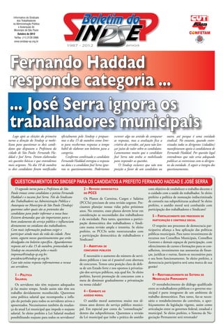 Informativo do Sindicato
       dos Trabalhadores
   na Administração Pública
         e Autarquias do
    Município de São Paulo
        Outubro de 2012
    Tel/fax: (11) 2129 2999
    www.sindsep-sp.org.br




 Fernando Haddad
 responde categoria ...
 ... José Serra ignora os
 trabalhadores municipais
    Logo após as eleições do primeiro    oficialmente pelo Sindsep e propuse-     escrever algo no sentido de comparar      outro, até porque é uma entidade
turno a direção do Sindsep se mobi-      mos o dia 15 de outubro como limi-       as respostas, mas a avaliação fica a      sindical. No entanto, quando entre-
lizou para questionar os dois candi-     te para recebermos respostas a tempo     critério do servidor, até para não lan-   vistados todos os dirigentes (cidadãos)
datos que disputam a Prefeitura da       hábil de elaborar um boletim para a      çar juízo de valor sobre os candidatos.   manifestaram apoio à candidatura de
cidade de São Paulo: Fernando Ha-        categoria.                               Lamentamos muito que o candidato          Fernando Haddad. Por questão legal
ddad e José Serra. Foram elaboradas          Conforme combinado o candidato       José Serra não tenha se mobilizado        entendemos que não seria adequado
seis questões básicas e que entendemos   Fernando Haddad entregou a resposta      para responder as questões.               publicar as entrevistas com os dirigen-
mais urgentes. No dia 10 de outubro      na data e o candidato José Serra igno-       O Sindsep esclarece que não tem       tes da entidade. A seguir a íntegra dos
os dois candidatos foram notificados     rou os questionamentos. Poderíamos       posição a favor de um candidato ou        questionamentos.


     Questionamentos do Sindsep para os candidatos a prefeito Fernando Haddad e José Serra
     O segundo turno para a Prefeitura de São             2 – Revisão democrática                            com objetivo de estabelecer o trabalho decente e
 Paulo trouxe como candidatos o petista Fernando          do PCCS                                            o cuidado com a saúde do trabalhador. Se eleito
 Haddad e o tucano José Serra. Nós do Sindicato           Os Planos de Carreiras, Cargos e Salários          prefeito a política de nomeação indiscriminada
 dos Trabalhadores na Administração Pública e          (PCCSs) precisam de uma revisão urgente. Pre-         de coronéis nas subprefeituras acabará? Se eleito
 Autarquia no Município de São Paulo (Sindsep)         cisamos planejar nossas vidas pelos próximos          prefeito, o assédio moral será combatido com
 queremos saber quais são as pretensões dos            anos. No entanto, esses planos devem levar em         participação dos trabalhadores e Sindicato?
 candidatos para poder informar a nossa base.          consideração as necessidades dos trabalhadores
 Existem demandas que são importantes para o                                                                     5 – Fortalecimento dos processos de
                                                       e da sociedade. Para tanto, queremos a partici-           participação e controle social
 bom andamento do serviço público e influenciam        pação democrática dos trabalhadores e Sindi-
 diretamente no cotidiano dos trabalhadores.           cato numa revisão ampla e irrestrita. Se eleito           O respeito aos processos de democracia par-
 Com mais informações podemos exigir e                 prefeito, os PCCSs serão reestruturados com           ticipativa afiança a boa aplicação das políticas
 participar ainda mais da vida da cidade. Para         a participação democrática de trabalhadores e         públicas municipais. Para tanto investimento de
 tanto, seguem nossos questionamentos que serão        Sindicato?                                            recursos nos Conselhos Municipais, Conselhos
 divulgados em boletim específico. Aguardaremos                                                              Gestores e demais espaços de participação, com
 resposta até o dia 15 de outubro, protocolada no         3 – Abertura de                                    oferecimento de cursos e formações para os con-
 Sindsep ou encaminha pelos e-mails:                      concursos públicos                                 selheiros, investimento nas assessorias de finan-
 imprensa@sindsep-sp.org.br;                              É necessário o aumento do número de servi-         ças, jurídicas e outras, fazem-se necessários para
 presidencia@sindsep-sp.org.br.                        dores públicos e isso só é possível com abertura      o seu bom funcionamento. Se eleito prefeito, a
 Caso não exista resposta informaremos a recusa        de concursos. Temos uma posição clara de defe-        democracia participativa será uma marca de sua
 aos servidores.                                       sa de um Estado forte e nos opomos à privatiza-       gestão?
                                                       ção dos serviços públicos, seja qual for. Se eleito
     1 – Política                                      prefeito, haverá promoção de concursos com a              6 – Reestabelecimento do Sistema de
     Salarial                                          meta de diminuir gradualmente a privatização              Negociação Permanente
     Os servidores não têm reajustes adequados         na nossa cidade?                                          O reestabelecimento do diálogo qualificado
 já faz muito tempo. Sendo assim não têm seu                                                                 entre os trabalhadores públicos e o governo mu-
 trabalho devidamente reconhecido. Queremos               4 – Combate ao                                     nicipal é parte integrante de um ambiente de
                                                          assédio moral
 uma política salarial que recomponha a infla-                                                               trabalho democrático. Para tanto, faz-se neces-
 ção do período para todos os servidores ativos e         O assédio moral aumentou muito nos úl-             sário o restabelecimento do convênio, o aper-
 aposentados. Necessitamos também da mudan-            timos anos dentro do serviço público munici-          feiçoamento da legislação vigente, assim como
 ça da atual Lei municipal que impede o reajuste       pal. Em especial por conta da “coronelização”         articulação entre os governos federal, estadual e
 salarial. Se eleito prefeito a Lei Salarial mudará    dentro das subprefeituras. Queremos a revisão         municipal. Se eleito prefeito, o Sistema de Ne-
 possibilitando reajuste para todos os servidores?     da Lei municipal que inibe a prática do assédio       gociação Permanente será retomado?
 