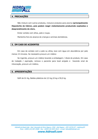 4. PRECAUÇÕES


       Não misture com outros produtos, inclusive produtos para piscina (principalmente
Hipoclorito de Cálcio), pois podem reagir violentamente produzindo explosões e
desprendimento de cloro.

       Evitar contato com olhos, pele e roupa.

       Mantenha fora do alcance de crianças e animais domésticos.



5. EM CASO DE ACIDENTES


       Em caso de contato com a pele ou olhos, lave com água em abundância por pelo
menos 15 minutos. Se necessário procure um médico

       Se ingerido, procure um médico levando a embalagem / rótulo do produto. Em caso
de inalação / aspiração, remova o paciente para local arejado e                          havendo sinal de
intoxicação, procure um médico.



6. APRESENTAÇÕES


       Refil de 01 Kg, Baldes plásticos de 2,5 kg,10 kg e 50,0 kg.




   HidroAll do Brasil Ltda - Rod. Visconde de Porto Seguro, 2760 - Vila Pagano - CEP 13278-327 - Valinhos/SP
           Fone: +0055 (19) 3871.9500 - Fax: +0055 (19) 3871.9512 – e-mail: hidroall@hidroall.com
                                     www.hidroall.com
 