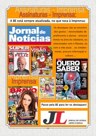 A BE está sempre atualizada, no que toca à Imprensa:

                              Os destaques vão ao encontro
                              dos gostos / necessidades de
                              professores e alunos – procure
                              temas na área da cidadania, ou
                              relacionados com o Planeta, ou
                              com a vida atual… ou simples-
                               mente, procure informação e
                                        cultura ...




                     Passe pela BE para ler os destaques!




                         11
 