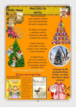 PRELÚDIO DE
                                                       NATAL
                                                   Tudo principiava
                                           pela cúmplice neblina
                                            que vinha perfumada
                                           de lenha e tangerinas


                                            Só depois se rasgava
                                                a primeira cortina
                                            E dispersa e dourada
                                               no palco das vitrinas


                                               a festa começava
                                            entre odor a resina
                                       e gosto a noz-moscada
                                               e vozes femininas


                                                   A cidade ficava
                                           sob a luz vespertina
                                        pelas montras cercada
                                          de paisagens alpinas
                                                   David Mourão-Ferreira
                                                                            A Equipa da BE
                                                                           deseja-lhe Boas
                                                                           Festas, um Feliz
Novas aventuras do rato
mais famoso do Planeta!   Uma tanganhada. Mui-                             Ano Novo e Boas
                          tas vezes vi o meu pai
                          estender a mão direita                               Leituras!
                          para crianças, até para
                          mim quando era
                          pequeno, e dizer: dá cá
                          uma tanganhada. Havia
                          um compasso em que
                          as crianças se sur-
                          preendiam em silêncio,
                          ficavam a olhar e,
                          depois, devagar, esten-
                          diam-lhe também a
                          mão. José Luís Peixoto


                                                             12
 