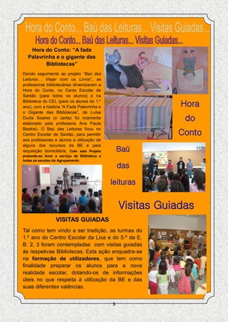 Hora do Conto: “A fada
  Palavrinha e o gigante das
         Bibliotecas”
Dando seguimento ao projeto “Baú das
Leituras… Viajar com os Livros”, as
professoras bibliotecárias dinamizaram a
Hora do Conto, no Cento Escolar de
Santão (para todos os alunos) e na
Biblioteca do CEL (para os alunos do 1.º
ano), com a história “A Fada Palavrinha e                     Hora
o Gigante das Bibliotecas”, de Luísa
Ducla Soares (o cartaz foi ricamente
elaborado pela professora Ana Paula
                                                               do
Bastos). O Baú das Leituras ficou no
Centro Escolar de Santão, para permitir                      Conto
aos professores e alunos a utilização de
alguns dos recursos da BE e para
requisição domiciliária. Com este Projeto         Baú
pretende-se levar o serviço de Biblioteca a
todas as escolas do Agrupamento.
                                                  das

                                              leituras


                                                  Visitas Guiadas
                  VISITAS GUIADAS
Tal como tem vindo a ser tradição, as turmas do
1.º ano do Centro Escolar da Lixa e do 5.º da E.
B. 2, 3 foram contempladas com visitas guiadas
às respetivas Bibliotecas. Esta ação enquadra-se
na formação de utilizadores, que tem como
finalidade preparar os alunos para a nova
realidade escolar, dotando-os de informações
úteis no que respeita à utilização da BE e das
suas diferentes valências.


                                              3
 