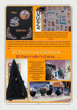 O dia das bruxas, é festejado na noite de 31 de Outubro. Teve origem
                                             nos antigos povos da Grã-Bretanha e Irlanda, que acreditavam que,
                                               na véspera do Dia de Todos os Santos, os espíritos voltavam para
                                                                         suas casas.

Levado para os Estados Unidos pelos colonizadores, o Halloween é, hoje em dia, uma das festas mais populares
do país. Fantasiados conforme manda o figurino fantasmagórico, meninos e meninas percorrem as casas vizinhas
repetindo a frase: "Trick or Treat?" (doce ou travessura), recebendo doces em troca do sossego dos donos da
casa.




                                    A Biblioteca foi decorada
                                        –com elementos
                                        assustadores– a
                                    condizer com a ocasião.
                                     A coordenação foi da
                                    professora Ana Brígida,
                                    com o apoio dos alunos
                                           do 9.º PCA,
                                       colaboradores da
                                            Biblioteca.




                                                     4
 