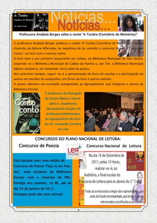 Professora Anabela Borges edita o conto “A Tundra (Cemitério de Memórias)”

A professora Anabela Borges publicou o conto “A Tundra (Cemitério de Memórias)”, com a
chancela da Editora Alfarroba, na sequência de ter vencido o concurso literário “Conto por
Conto”, no livro com o mesmo nome.
O livro teve o seu primeiro lançamento em Lisboa, na Biblioteca Municipal de São Lázaro,
seguindo-se a Biblioteca Municipal de Caldas da Rainha e, por fim, a Biblioteca Municipal
Albano Sardoeira, em Amarante, terra natal da autora.
Nos próximos tempos, seguir-se-á a apresentação do livro em escolas e a participação da
autora em sessões de autógrafos, em feiras do livro e outros eventos.
A autora ofereceu um exemplar autografado ao Agrupamento, que integrará o acervo da
Biblioteca Escolar.
                      É professora de Português
                      do Ensino Básico e Secun-
                        dário e, atualmente,
                      desempenha funções de
                      professora bibliotecária,
                      no Agrupamento de Esco-
                      las Dr. Leonardo Coimbra,
                               na Lixa.


                CONCURSOS DO PLANO NACIONAL DE LEITURA:
   Concurso de Poesia                              Concurso Nacional de Leitura


Está lançada mais uma edição do
Concurso de Poesia “Faça lá um Poe-
ma”, uma iniciativa da Biblioteca
Escolar com a chancela do PNL.
Entrega dos poemas, na BE, até ao
dia 20 de janeiro de 2012.
Divulgue junto dos seus alunos!




                                               7
 