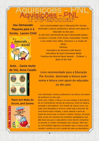 Sou Demasiado           Livro recomendado para a Educação Pré-Escolar,
 Pequena para ir à      destinado a leitura autónoma e leitura com apoio do
                                        educador ou dos pais.
Escola, Lauren Child    A Lola está convencida de que é demasiado peque-
                        na para ir à escola. Com muita criatividade, Charlie,
                          o seu irmão mais velho, convence-a a mudar de
                                                ideias.
                                               Prémios:
                                 Vencedora do Smarties Gold Award
                                Vencedora da Kate Greenaway Medal
                          Finalista dos Bristish Book Awards - Children´s
                                           Book of the Year


Avós… Gosto muito
de Vós, Anna Casalis
                          Livro recomendado para a Educação
                         Pré-Escolar, destinado a leitura autó-
                        noma e leitura com apoio do educador
                                           ou dos pais.


                        Livro destinado a leitura autónoma e/ou leitura com apoio
                        do professor ou dos pais.
 Pipim tem Medo do      Parte com o Pipim, a Nicas e os seus amigos à descoberta
 Escuro, José Saraiva   de um maravilhoso mundo de aventuras, cheio de alegria,
                        amizade e brincadeiras. Um mundo de muitas cores, tra-
                        çado com delicadeza e ternura, onde tudo é possível. De
                        uma forma muito simples, o autor aborda o tema do
                        medo do escuro que é comum a muitas crianças. Na parte
                        final, existe um conjunto de conselhos pedagógicos que
                        dão dicas aos pais e educadores como devem comportar-
                        se perante os medos infundados das crianças. Além dis-
                        so, tem também algumas actividades que a criança pode
                        resolver sozinha ou com a ajuda dos pais ou educadores.

                                    8
 