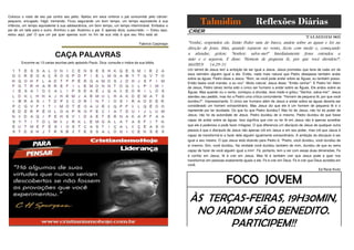 Colocou o rosto de seu pai contra seu peito. Ajeitou em seus ombros o pai consumido pelo câncer:
pequeno, enrugado, frágil, tremendo. Ficou segurando um bom tempo, um tempo equivalente à sua
infância, um tempo equivalente à sua adolescência, um bom tempo, um tempo interminável. Embalou o
pai de um lado para o outro. Aninhou o pai. Acalmou o pai. E apenas dizia, sussurrado: — Estou aqui,
estou aqui, pai! O que um pai quer apenas ouvir no fim de sua vida é que seu filho está ali. QQQ
QQQQQQQQQ
GGGOOOOO
OOOOOOGGQQQQQQQQQQQQQQQQQ
Fabrício Carpinejar

Talmidim

Reflexões Diárias

CRER
536

Talmidim 005

"Venha', respondeu ele.
direção de Jesus. Mas,
a afundar, gritou:
mão e o segurou. E
MATEUS 14.29-31

CAÇA PALAVRAS
Encontre as 13 cartas escritas pelo apóstolo Paulo. Dica: consulte o índice da sua bíblia.

946

Então Pedro saiu do barco, andou sobre as águas e foi na
quando reparou no vento, ficou com medo e, começando
"Senhor; salva-me!" Imediatamente Jesus estendeu a
disse: "Homem de pequena fé, por que você duvidou?':
QQQQ
QQ
Q
Q
Q
QQ
Q
Q

Um talmid de Jesus tem a ambição de ser igual a Jesus. Jesus prometeu que faria de cada um de
seus talmidim alguém igual a ele. Então, nada mais natural que Pedro desejasse também andar
sobre as águas. Pedro disse a Jesus: "Bom, se você pode andar sobre as Águas, eu também posso.
Então basta você mandar, e eu vou". Muito natural. Jesus disse: "Então venha!". E Pedro foi! Além
de Jesus, Pedro talvez tenha sido o único ser humano a andar sobre as Águas. Ele andou sobre as
Águas. Mas quando viu o vento, começou a afundar, teve medo e gritou: "Senhor, salva-me!". Jesus
atendeu seu pedido, mas fez a Pedro uma crítica contundente: "Homem de pequena fé, por que você
duvidou?". Impressionante. O único ser humano além de Jesus a andar sobre as águas deveria ser
considerado um homem extraordinário. Mas Jesus diz que ele é um homem de pequena fé e o
repreende por ter duvidado. Do que foi que Pedro duvidou? Não foi de Jesus, não foi do poder de
Jesus, não foi da autoridade de Jesus. Pedro duvidou de si mesmo. Pedro duvidou de que fosse
capaz de andar sobre as águas. Isso significa que crer ou ter fé em Jesus não é apenas acreditar
que ele é poderoso e pode fazer milagres. O que diferencia um discípulo de Jesus de qualquer outra
pessoa é que o discípulo de Jesus não apenas crê em Jesus e em seu poder, mas crê que Jesus é
capaz de transformá-lo e fazer dele alguém igualmente extraordinário. A ambição do discípulo é ser
igual a seu mestre. O que Jesus está dizendo para Pedro é: "Pedro, você duvidou, você duvidou de
si mesmo. Sim, você duvidou. Na verdade você duvidou também de mim, duvidou de que eu seria
capaz de fazer de você alguém igual a mim'. Fé, portanto, tem a ver com essas duas dimensões. Fe

854

128

é confiar em Jesus, fé é crer em Jesus. Mas fé é também crer que Jesus pode e quer nos
transformar em pessoas exatamente iguais a ele. Fe é crer em Deus. Fe é crer que Deus acredita em
você.
Qqqq
qqqqqqq
qqqq
q
Ed René Kivitz

FOCO JOVEM
ÀS TERÇAS-FEIRAS, 19H30MIN,
NO JARDIM SÃO BENEDITO.
PARTICIPEM!!

 