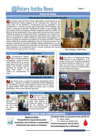 @Rotary Itatiba News                                                                            Página 2



                                               Fatos & Fotos
                               Visita do futuro Governador do Distrito 2012/2013


G     overnador eleito 2012/2013 Paulo Celso Motta, acompanhado do seu
      companheiro Walter Gabetta do RC Campinas Sul, estiveram em
nosso clube no dia 20/09/2011, formalizando junto ao presidente e aos
companheiros, o convite já aceito pelo companheiro Flávio Falango, para
ocupar o cargo de Governador Assistente da região 14 que abrange: Ati-
baia, Atibaia Estância, Bragança Paulista, Bragança Estância e Itatiba. No
decorrer da sua explanação o futuro governador mencionou sobre a asser-
tividade da escolha do companheiro Flávio, ressaltando que o mesmo per-
tence a um clube forte e assim poderá dar total apoio ao seu clube e tam-
bém ao governador do distrito. Destacou ainda outras duas alegrias: co-
nhecer o projeto de “Subsídio Equivalente” em beneficio do IPPE - Instituto
Passo a Passo Equoterapia, destacando o fato do “emparceiramento” inter-
nacional e também de conhecer a APAMI, trabalho semelhante ao que de-
senvolve como Presidente da Guarda Mirim de Campinas. O companheiro
Flávio agradeceu ao companheiro Paulo o convite e solicitou aos compa-
nheiros do clube apoio em seu mandato.                                            Flávio Falango e Paulo Motta

                  Visita ao Clube Jundiaí Oeste                               Concurso “Melhor Estudante 2011”

O     s companheiros Adilson,
      Flávio e Manuel estiveram
prestigiando a visita do Gover-
                                                                         N     osso clube e a Prefeitura de Itatiba,
                                                                               lançaram no dia 25/08/2011, a 3ª.
                                                                         edição do concurso "O Melhor Estudante
nador Nelson Micuci e sua es-
                                                                         da Escola Pública de Itatiba 2011", O ob-
posa Maria Gika ao RI Jundiaí
                                                                         jetivo do concurso é reconhecer, valori-
Oeste, onde também puderam
                                                                         zar, incentivar e premiar os grandes talen-
participar da entrega de um
                                                                         tos das escolas municipais.
título “Paul Harris” e uma
“Safira” às companheiras do
clube.

   Programa Distrital de Subsídio Simplificado - 2011/2012


N    osso clube enviou o projeto de Subsídio Simplificado 2011/-
     2012, - ESCOLA E FAMÍLIA: ESPAÇOS PARA FORMAÇÃO
DE LEITORES, o projeto visa fortalecer a leitura entre os jovens,
da escola EMEB Profª Maria Salles de Souza, que é a escola
beneficiada, vamos torcer para ser aprovado.

       Bira + Romário                                Visita das Senhoras Rotarianas ao Asilo


B    i r a ,
     “tietando”                   D     estacamos a visita
                                        que as senhoras
                                  rotarianas, efetuaram no
com o baixinho
Romário, em                       Asilo São Vicente de
Campo Grande                      Paula em Itatiba, no dia
em sua visita                     06 de setembro de
as obras do                       2011, para homenagear
estádio.                          os pais ali presentes.


                                   AVISOS AOS COMPANHEIROS
                       Metas do Clube                         Resultado obtido na campanha do dia 10/09/11
                                                                     57 - bolsas validas
              Companheiros responsáveis pelas
                                                                     16 - cadastros de medula óssea
           comissões, favor informar o andamento/
                                                              Próxima Campanha: 08/10/2011.
             fechamento das metas no trimestre.
                                                              Sua participação faz a diferença!
 