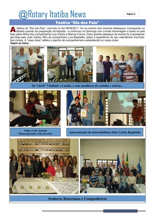 @Rotary Itatiba News                                                                       Página 3



                                      Festiva “Dia dos Pais”
A      festiva do “Dia dos Pais”, ocorrida no dia 08/08/2011, foi um evento com diversos destaques: Começando no
      sábado quando da preparação da feijoada , e continuou no Domingo com a linda homenagem a todos os pais
feita pelos filhos dos companheiros Luis Carlos e Marcos Farina. Outro grande destaque do evento foi a apresenta-
ção feita pelo João Carlos, filho do companheiro Luis Baptistão, sobre a experiência do seu intercâmbio nos Esta-
dos Unidos. A “casa cheia” refletiu o espírito de companheirismo estabelecido no nosso clube.
Vejam as fotos:
C




                  Os “chefs” Vladimir e Luizão, e seus auxiliares de cozinha e outros...




          Sofia e Luiz Antonio
       Homenageando o Dia dos Pais               Apresentação do intercâmbista João Carlos Baptistão




                               Senhoras Rotarianas e Companheiros
 