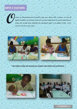 10
“ SÃO SIMPLES AÇÕES QUE MUDAM SEU MUNDO, NÃO ESPERE FAÇA ACONTECER..."
ARTE E CULTURA
Ogrupo de Desenvolvimento Econômico para pais, oficina Arte e Cultura, no mês de
Agosto trabalhou com pintura, sendo um momento importante na vida de cada mãe pre-
sente, pois através dessa atividade elas conseguem gerar a sua própria renda. Juntos
estamos transformando vidas!!
 