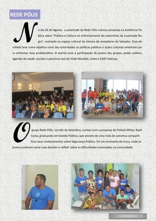 11
REDE PÓLIS
No dia 26 de Agosto, a juventude da Rede Pólis marcou presença na Audiência Pú-
blica sobre "Política e Cultura no enfrentamento do extermínio da Juventude Ne-
gra", realizada no espaço cultural da câmara de vereadores de Salvador. Essa ati-
vidade teve como objetivo ouvir das autoridades as políticas públicas e ações culturais existentes pa-
ra enfrentar essa problemática. O evento teve a participação de jovens dos grupos, poder público,
agentes de saúde, escolas e parceiros (as) da Visão Mundial, como o CADI Valença.
Ogrupo Rede Pólis, no mês de Setembro, contou com a presença do Policial Militar Raell
Costa, graduando em Gestão Pública, que através de uma roda de conversa comparti-
lhou seus conhecimentos sobre Segurança Pública. Foi um momento de troca, onde os
jovens puderam sanar suas dúvidas e refletir sobre as dificuldades vivenciadas na comunidade.
 