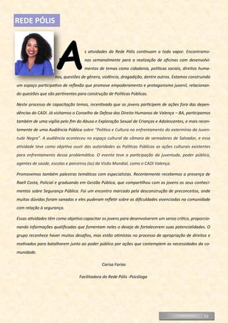 As atividades da Rede Pólis continuam a todo vapor. Encontramo-
nos semanalmente para a realização de oficinas com desenvolvi-
mentos de temas como cidadania, políticas sociais, direitos huma-
nos, questões de gênero, violência, drogadição, dentre outros. Estamos construindo
um espaço participativo de reflexão que promove empoderamento e protagonismo juvenil, relacionan-
do questões que são pertinentes para construção de Políticas Públicas.
Neste processo de capacitação temos, incentivado que os jovens participem de ações fora das depen-
dências do CADI. Já visitamos o Conselho de Defesa dos Direito Humanos de Valença – BA, participamos
também de uma vigília pelo fim do Abuso e Exploração Sexual de Crianças e Adolescentes, e mais recen-
temente de uma Audiência Pública sobre "Política e Cultura no enfrentamento do extermínio da Juven-
tude Negra". A audiência aconteceu no espaço cultural da câmara de vereadores de Salvador, e essa
atividade teve como objetivo ouvir das autoridades as Políticas Públicas as ações culturais existentes
para enfrentamento dessa problemática. O evento teve a participação da juventude, poder público,
agentes de saúde, escolas e parceiros (as) da Visão Mundial, como o CADI Valença.
Promovemos também palestras temáticas com especialistas. Recentemente recebemos a presença de
Raell Costa, Policial e graduando em Gestão Pública, que compartilhou com os jovens os seus conheci-
mentos sobre Segurança Pública. Foi um encontro marcado pela desconstrução de preconceitos, onde
muitas dúvidas foram sanadas e eles puderam refletir sobre as dificuldades vivenciadas na comunidade
com relação à segurança.
Essas atividades têm como objetivo capacitar os jovens para desenvolverem um senso crítico, proporcio-
nando informações qualificadas que fomentam neles o desejo de fortalecerem suas potencialidades. O
grupo reconhece haver muitos desafios, mas estão otimistas no processo de apropriação de direitos e
motivados para batalharem junto ao poder público por ações que contemplem as necessidades da co-
munidade.
Carisa Farias
Facilitadora do Rede Pólis -Psicóloga
REDE PÓLIS
12
 