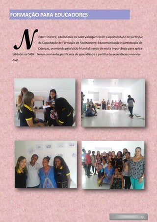 13
FORMAÇÃO PARA EDUCADORES
Neste trimestre, educadoras do CADI Valença tiveram a oportunidade de participar
da Capacitação de Formação de Facilitadores: Educomunicação e participação de
Crianças, promovida pela Visão Mundial, sendo de muita importância para aplica-
bilidade no CADI . Foi um momento gratificante de aprendizado e partilha de experiências vivencia-
das!
 