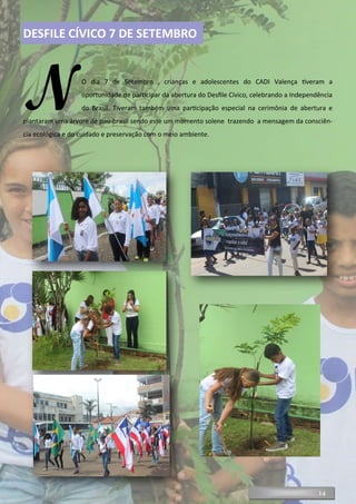 14
DESFILE CÍVICO 7 DE SETEMBRO
NO dia 7 de Setembro , crianças e adolescentes do CADI Valença tiveram a
oportunidade de participar da abertura do Desfile Cívico, celebrando a Independência
do Brasil. Tiveram também uma participação especial na cerimônia de abertura e
plantaram uma árvore de pau-brasil sendo este um momento solene trazendo a mensagem da consciên-
cia ecológica e do cuidado e preservação com o meio ambiente.
 