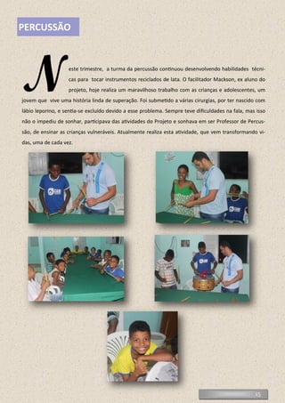 15
PERCUSSÃO
Neste trimestre, a turma da percussão continuou desenvolvendo habilidades técni-
cas para tocar instrumentos reciclados de lata. O facilitador Mackson, ex aluno do
projeto, hoje realiza um maravilhoso trabalho com as crianças e adolescentes, um
jovem que vive uma história linda de superação. Foi submetido a várias cirurgias, por ter nascido com
lábio leporino, e sentia-se excluído devido a esse problema. Sempre teve dificuldades na fala, mas isso
não o impediu de sonhar, participava das atividades do Projeto e sonhava em ser Professor de Percus-
são, de ensinar as crianças vulneráveis. Atualmente realiza esta atividade, que vem transformando vi-
das, uma de cada vez.
 