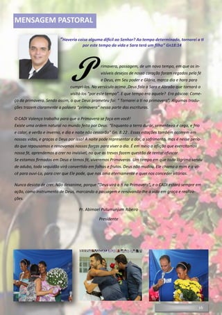 16
MENSAGEM PASTORAL
“Haveria coisa alguma difícil ao Senhor? Ao tempo determinado, tornarei a ti
por este tempo da vida e Sara terá um filho” Gn18:14
P rimavera, passagem, de um novo tempo, em que os in-
visíveis desejos de nosso coração foram regados pela fé
e Deus, em Seu poder e Glória, marca dia e hora para
cumpri-los. No versículo acima ,Deus fala a Sara e Abraão que tornará a
visitá-los “por este tempo”. E que tempo era aquele? Era páscoa: Come-
ço da primavera. Sendo assim, o que Deus prometeu foi: “ Tornarei a ti na primavera”. Algumas tradu-
ções trazem claramente a palavra “primavera” nessa parte das escrituras.
O CADI Valença trabalha para que a Primavera se faça em você!
Existe uma ordem natural no mundo feita por Deus: “Enquanto a terra durar, sementeira e cega, e frio
e calor, e verão e inverno, e dia e noite não cessarão” Gn. 8:22 . Essas estações também ocorrem em
nossas vidas, e graças a Deus por isso! A noite pode representar a dor, o sofrimento, mas é nesse perío-
do que repousamos e renovamos nossas forças para viver o dia. É em meio a aflição que exercitamos
nossa fé, aprendemos a crer no invisível, no que as trevas fazem questão de tentar ofuscar.
Se estamos firmados em Deus e temos fé, viveremos Primaveras. Um tempo em que toda lágrima serviu
de adubo, toda sequidão virá convertida em folhas e frutos. Deus não mudou. Ele chama a mim e a vo-
cê para ouvi-Lo, para crer que Ele pode, que nos ama eternamente e quer nos conceder vitórias.
Nunca desista de crer. Não desanime, porque “Deus virá a ti na Primavera”, e o CADI estará sempre em
ação, como instrumento de Deus, marcando a passagem e renovando-lhe a vida em graça e realiza-
ções.
Pr. Abimael Putumunjum Ribeiro
Presidente
 