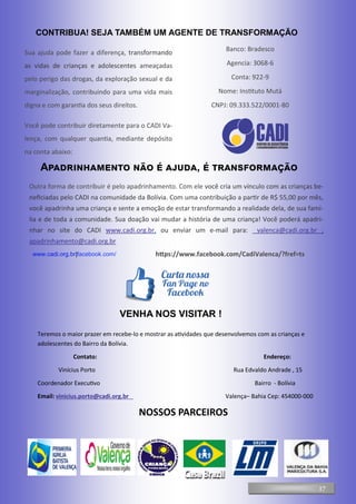 CONTRIBUA! SEJA TAMBÉM UM AGENTE DE TRANSFORMAÇÃO
Sua ajuda pode fazer a diferença, transformando
as vidas de crianças e adolescentes ameaçadas
pelo perigo das drogas, da exploração sexual e da
marginalização, contribuindo para uma vida mais
digna e com garantia dos seus direitos.
Você pode contribuir diretamente para o CADI Va-
lença, com qualquer quantia, mediante depósito
na conta abaixo:
Banco: Bradesco
Agencia: 3068-6
Conta: 922-9
Nome: Instituto Mutá
CNPJ: 09.333.522/0001-80
Outra forma de contribuir é pelo apadrinhamento. Com ele você cria um vínculo com as crianças be-
neficiadas pelo CADI na comunidade da Bolívia. Com uma contribuição a partir de R$ 55,00 por mês,
você apadrinha uma criança e sente a emoção de estar transformando a realidade dela, de sua famí-
lia e de toda a comunidade. Sua doação vai mudar a história de uma criança! Você poderá apadri-
nhar no site do CADI www.cadi.org.br, ou enviar um e-mail para: valenca@cadi.org.br ;
apadrinhamento@cadi.org.br
Apadrinhamento não é ajuda, é transformação
VENHA NOS VISITAR !
www.cadi.org.br|facebook.com/ https://www.facebook.com/CadiValenca/?fref=ts
17
Teremos o maior prazer em recebe-lo e mostrar as atividades que desenvolvemos com as crianças e
adolescentes do Bairro da Bolívia.
Contato: Endereço:
Vinícius Porto Rua Edvaldo Andrade , 15
Coordenador Executivo Bairro - Bolívia
Email: vinicius.porto@cadi.org.br Valença– Bahia Cep: 454000-000
NOSSOS PARCEIROS
 