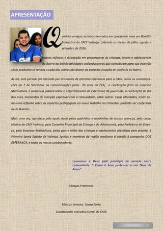 2
APRESENTAÇÃO
Queridos amigos, estamos honrados em apresentar mais um Boletim
Trimestral do CADI Valença, cobrindo os meses de julho, agosto e
setembro de 2016.
Nossos esforços e disposição em proporcionar às crianças, jovens e adolescentes
do Bairro da Bolívia atividades socioeducativas que contribuam para sua inserção
sócio produtiva se renova a cada dia, sobretudo diante da piora da situação de violência no bairro.
Assim, este período foi marcado por atividades de extrema relevância para o CADI, como as comemora-
ções do 7 de Setembro, as comemorações pelos 26 anos do ECA, a celebração feita na empresa
Maricultura, a audiência pública sobre o enfrentamento do extermínio da juventude, a celebração do dia
dos avós, momentos de nutrição espiritual com a comunidade, entre outras. Essas atividades, assim co-
mo uma reflexão sobre os aspectos pedagógicos no nosso trabalho no trimestre, poderão ser conferidos
neste Boletim.
Mais uma vez, agradeço pelo apoio dado pelos padrinhos e madrinhas de nossas crianças, pelo corpo
técnico do CADI Valença, pelo Conselho Municipal da Criança e do Adolescente, pela Prefeitura de Valen-
ça, pela Empresa Maricultura, pelos pais e mães das crianças e adolescentes atendidas pelo projeto, à
Primeira Igreja Batista de Valença, Igrejas e membros da região mediante à adesão à campanha DOE
ESPERANÇA, e todos os nossos colaboradores.
Louvamos a Deus pelo privilégio de servi-lo nesta
comunidade: " Como é bom pertencer a um Deus de
Amor”.
Abraços Fraternos,
Marcos Venícius Sousa Porto
Coordenador executivo Geral do CADI
 