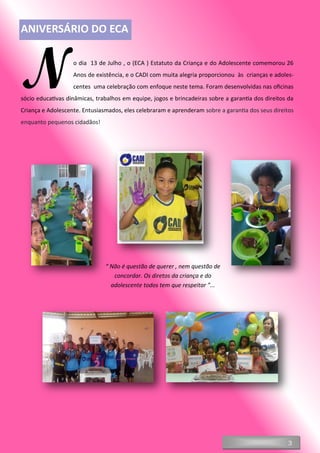 3
No dia 13 de Julho , o (ECA ) Estatuto da Criança e do Adolescente comemorou 26
Anos de existência, e o CADI com muita alegria proporcionou às crianças e adoles-
centes uma celebração com enfoque neste tema. Foram desenvolvidas nas oficinas
sócio educativas dinâmicas, trabalhos em equipe, jogos e brincadeiras sobre a garantia dos direitos da
Criança e Adolescente. Entusiasmados, eles celebraram e aprenderam sobre a garantia dos seus direitos
enquanto pequenos cidadãos!
“ Não é questão de querer , nem questão de
concordar. Os diretos da criança e do
adolescente todos tem que respeitar ”...
ANIVERSÁRIO DO ECA
 