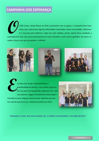 OCADI iniciou, desde Março de 2016, juntamente com as igrejas, a Campanha Doe Espe-
rança, para superarmos algumas dificuldades vivenciadas. Nossa comunidade infelizmen-
te é marcada pela violência e vidas tem sido ceifadas, porém, diante dessa realidade, a
superação tem sido uma marca permanente em nosso ministério, assim como a gratidão de nossos co-
rações a Deus e aos que nos apoiam é infinita!
Em todo esse tempo, testemunhamos a
grandiosidade do Senhor, a sua infinita graça so-
bre seu povo; Ele fez grandes coisas por nós e por
isso estamos alegres, literalmente temos experi-
mentado os seus milagres nesta jornada. Sabemos que sem
Ele nada do que temos ou realizamos poderia ser feito.
“Esperança é sentir que nunca estamos sós , é confiar na misericórdia e na justiça de Deus“
4
CAMPANHA DOE ESPERANÇA
 