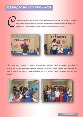 Celebrando o Dia dos Avôs e Avós, o CADI realizou um maravilhoso Chá no dia 26 de Julho
proporcionamos brincadeiras, dinâmicas, show de talentos e um delicioso chá para nos-
sos queridos e queridas Avôs e Avós. Momento maravilhoso de Gratidão!
“Ser avós é sentir Felicidade, é conhecer um amor doce, profundo, é viver de carinho e ansiedade, é
resumir dos netos o seu mundo, é povoar a vida de esperança, é reviver todinho o seu passado. Ser
avós é voltar a ser criança, é fazer tudo pelo seu neto amado, é viver no neto o amor ao filho
amado !”
5
CELEBRAÇÃO DIA DOS AVÔS e AVÓS
 