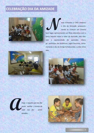 6
Neste trimestre o CADI celebrou
o Dia da Amizade, proporcio-
nando as crianças um Cinema
bem legal, apresentando um filme educativo com o
tema falando sobre o valor da Amizade, eles tive-
ram a oportunidade de aprender, intera-
gir, participar das dinâmicas, jogos literários, come-
morando o dia do Amigo fortalecendo a união entre
eles.
CELEBRAÇÃO DIA DA AMIZADE
Amigo é aquele que nos faz
sentir melhor e acima de
tudo nos faz sentir
amados ...
 