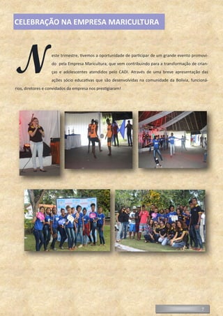 7
Neste trimestre, tivemos a oportunidade de participar de um grande evento promovi-
do pela Empresa Maricultura, que vem contribuindo para a transformação de crian-
ças e adolescentes atendidos pelo CADI. Através de uma breve apresentação das
ações sócio educativas que são desenvolvidas na comunidade da Bolívia, funcioná-
rios, diretores e convidados da empresa nos prestigiaram!
CELEBRAÇÃO NA EMPRESA MARICULTURA
 