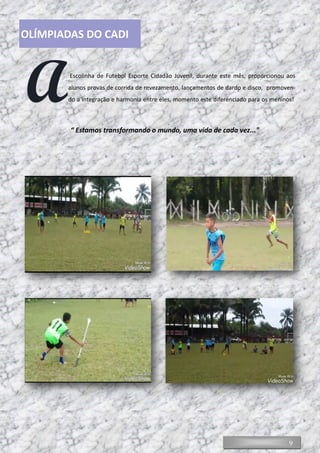 9
AEscolinha de Futebol Esporte Cidadão Juvenil, durante este mês, proporcionou aos
alunos provas de corrida de revezamento, lançamentos de dardo e disco, promoven-
do a integração e harmonia entre eles, momento este diferenciado para os meninos!
“ Estamos transformando o mundo, uma vida de cada vez..."
OLÍMPIADAS DO CADI
 