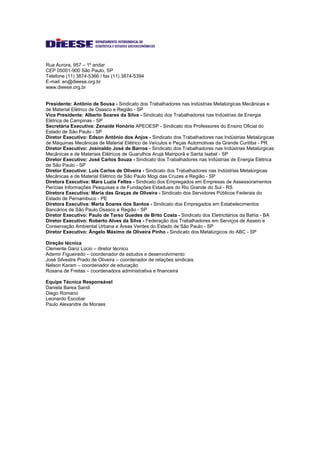 Rua Aurora, 957 – 1º andar
CEP 05001-900 São Paulo, SP
Telefone (11) 3874-5366 / fax (11) 3874-5394
E-mail: en@dieese.org.br
www.dieese.org.br
Presidente: Antônio de Sousa - Sindicato dos Trabalhadores nas Indústrias Metalúrgicas Mecânicas e
de Material Elétrico de Osasco e Região - SP
Vice Presidente: Alberto Soares da Silva - Sindicato dos Trabalhadores nas Indústrias de Energia
Elétrica de Campinas - SP
Secretária Executiva: Zenaide Honório APEOESP - Sindicato dos Professores do Ensino Oficial do
Estado de São Paulo - SP
Diretor Executivo: Edson Antônio dos Anjos - Sindicato dos Trabalhadores nas Indústrias Metalúrgicas
de Máquinas Mecânicas de Material Elétrico de Veículos e Peças Automotivas da Grande Curitiba - PR
Diretor Executivo: Josinaldo José de Barros - Sindicato dos Trabalhadores nas Indústrias Metalúrgicas
Mecânicas e de Materiais Elétricos de Guarulhos Arujá Mairiporã e Santa Isabel - SP
Diretor Executivo: José Carlos Souza - Sindicato dos Trabalhadores nas Indústrias de Energia Elétrica
de São Paulo - SP
Diretor Executivo: Luis Carlos de Oliveira - Sindicato dos Trabalhadores nas Indústrias Metalúrgicas
Mecânicas e de Material Elétrico de São Paulo Mogi das Cruzes e Região - SP
Diretora Executiva: Mara Luzia Feltes - Sindicato dos Empregados em Empresas de Assessoramentos
Perícias Informações Pesquisas e de Fundações Estaduais do Rio Grande do Sul - RS
Diretora Executiva: Maria das Graças de Oliveira - Sindicato dos Servidores Públicos Federais do
Estado de Pernambuco - PE
Diretora Executiva: Marta Soares dos Santos - Sindicato dos Empregados em Estabelecimentos
Bancários de São Paulo Osasco e Região - SP
Diretor Executivo: Paulo de Tarso Guedes de Brito Costa - Sindicato dos Eletricitários da Bahia - BA
Diretor Executivo: Roberto Alves da Silva - Federação dos Trabalhadores em Serviços de Asseio e
Conservação Ambiental Urbana e Áreas Verdes do Estado de São Paulo - SP
Diretor Executivo: Ângelo Máximo de Oliveira Pinho - Sindicato dos Metalúrgicos do ABC - SP
Direção técnica
Clemente Ganz Lúcio – diretor técnico
Ademir Figueiredo – coordenador de estudos e desenvolvimento
José Silvestre Prado de Oliveira – coordenador de relações sindicais
Nelson Karam – coordenador de educação
Rosana de Freitas – coordenadora administrativa e financeira
Equipe Técnica Responsável
Daniela Barea Sandi
Diego Romano
Leonardo Escobar
Paulo Alexandre de Moraes
 