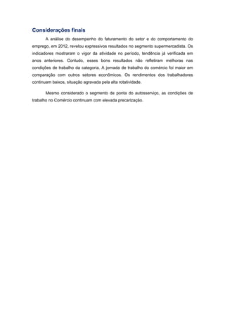 Considerações finais
A análise do desempenho do faturamento do setor e do comportamento do
emprego, em 2012, revelou expressivos resultados no segmento supermercadista. Os
indicadores mostraram o vigor da atividade no período, tendência já verificada em
anos anteriores. Contudo, esses bons resultados não refletiram melhoras nas
condições de trabalho da categoria. A jornada de trabalho do comércio foi maior em
comparação com outros setores econômicos. Os rendimentos dos trabalhadores
continuam baixos, situação agravada pela alta rotatividade.
Mesmo considerado o segmento de ponta do autosserviço, as condições de
trabalho no Comércio continuam com elevada precarização.
 