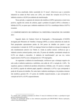 Na taxa anualizada, índice acumulado de 12 meses5
, observou-se que a economia
industrial no estado do Pará variou em 1,36%, em virtude das variações de (2,17%) na
indústria extrativa e (0,56%) na indústria de transformação.
Nesse período, o segmento de minerais não metálicos (2,00%) apresentou a maior taxa
positiva, seguido dos setores de celulose, papel e produtos de papel (1,46%) e alimentos e
bebidas (0,15%), ao passo que a indústria madeireira (-0,11%) e metalúrgica básica (-0,87%)
recuaram.
1.3 COMPORTAMENTO DO EMPREGO NA INDÚSTRIA PARAENSE EM JANEIRO
2013
Segundo dados do Cadastro Geral de Empregados e Desempregados (CAGED)
divulgado pelo Ministério do Trabalho e Emprego (MTE), os setores industriais do estado do
Pará pesquisados apresentaram perdas de 564 postos de trabalho em janeiro o que
correspondeu à variação de -0,38% no emprego formal em relação ao estoque de emprego do
mês imediatamente anterior (ver Tabela 2). Ainda na análise mensal, verificou-se que a
indústria extrativa mineral perdeu, neste mês, 25 postos de trabalho, assinalando retração de
0,13% em relação a dezembro. A indústria de transformação6
, por sua vez, variou
negativamente (-0,63%) com o desligamento de -539 empregados.
Ao segmentar a indústria de transformação, verificou-se que o destaque negativo do
mês coube à indústria madeireira e mobiliária, com saldo de -431 e variação de -1,84%. Na
sequência, aparece a indústria de produtos alimentícios e bebidas, com -121 postos e variação
de (-0,44%), seguido da indústria papel, papelão e editoração (-1,67%) o que corresponde à
perda de 68 postos de trabalho. Por outro lado à indústria metalúrgica e de produtos minerais
não metálicos geraram 60 e 21 postos de trabalho respectivamente, o que corresponde à
variação de 0,61% e 0,19% sequencialmente.
5
É a relação entre a produção acumulada nos últimos 12 meses de referência do índice e a produção de igual
período imediatamente anterior.
6
Levando em consideração apenas os cinco subsetores pesquisados pela PIM-PF/IBGE. Maiores explicações,
voltar às Notas Metodológicas.
 