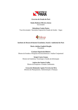 Governo do Estado do Pará
Simão Robison Oliveira Jatene
Governador
Helenilson Cunha Pontes
Vice-Governador / Secretário Especial de Estado de Gestão – Seges
Instituto de Desenvolvimento Econômico, Social e Ambiental do Pará
Maria Adelina Guglioti Braglia
Presidente
Cassiano Figueiredo Ribeiro
Diretor de Estudos e Pesquisas Socioeconômicas e Análise Conjuntural
Sérgio Castro Gomes
Diretor de Estatística, Tecnologia e Gestão da Informação
Andrea dos Santos Coelho
Diretor de Pesquisas e Estudos Ambientais
Gracyette Raimunda Aguiar Ferreira da Silva
Diretora de Planejamento, Administração e Finanças
 