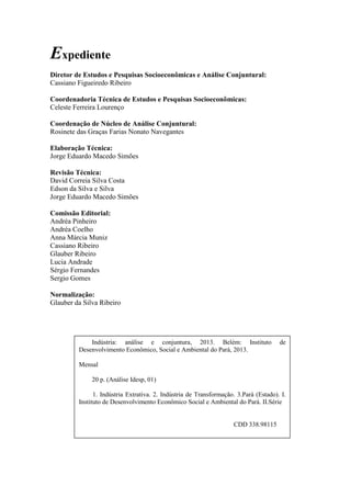 Expediente
Diretor de Estudos e Pesquisas Socioeconômicas e Análise Conjuntural:
Cassiano Figueiredo Ribeiro
Coordenadoria Técnica de Estudos e Pesquisas Socioeconômicas:
Celeste Ferreira Lourenço
Coordenação de Núcleo de Análise Conjuntural:
Rosinete das Graças Farias Nonato Navegantes
Elaboração Técnica:
Jorge Eduardo Macedo Simões
Revisão Técnica:
David Correia Silva Costa
Edson da Silva e Silva
Jorge Eduardo Macedo Simões
Comissão Editorial:
Andréa Pinheiro
Andréa Coelho
Anna Márcia Muniz
Cassiano Ribeiro
Glauber Ribeiro
Lucia Andrade
Sérgio Fernandes
Sergio Gomes
Normalização:
Glauber da Silva Ribeiro
Indústria: análise e conjuntura, 2013. Belém: Instituto de
Desenvolvimento Econômico, Social e Ambiental do Pará, 2013.
Mensal
20 p. (Análise Idesp, 01)
1. Indústria Extrativa. 2. Indústria de Transformação. 3.Pará (Estado). I.
Instituto de Desenvolvimento Econômico Social e Ambiental do Pará. II.Série
CDD 338.98115
 