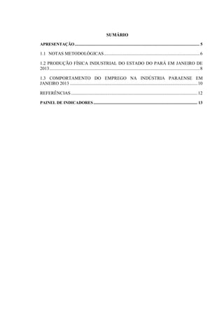 SUMÁRIO
APRESENTAÇÃO........................................................................................................................ 5
1.1 NOTAS METODOLÓGICAS.....................................................................................6
1.2 PRODUÇÃO FÍSICA INDUSTRIAL DO ESTADO DO PARÁ EM JANEIRO DE
2013.....................................................................................................................................8
1.3 COMPORTAMENTO DO EMPREGO NA INDÚSTRIA PARAENSE EM
JANEIRO 2013 .................................................................................................................10
REFERÊNCIAS ................................................................................................................12
PAINEL DE INDICADORES.................................................................................................... 13
 