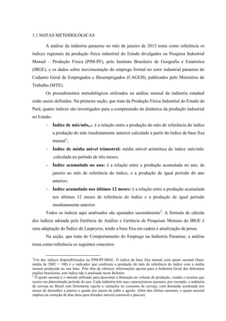 1.1 NOTAS METODOLÓGICAS
A análise da indústria paraense no mês de janeiro de 2013 toma como referência os
índices regionais da produção física industrial do Estado divulgados na Pesquisa Industrial
Mensal – Produção Física (PIM-PF), pelo Instituto Brasileiro de Geografia e Estatística
(IBGE), e os dados sobre movimentação do emprego formal no setor industrial paraense do
Cadastro Geral de Empregados e Desempregados (CAGED), publicados pelo Ministério do
Trabalho (MTE).
Os procedimentos metodológicos utilizados na análise mensal da indústria estadual
estão assim definidos. Na primeira seção, que trata da Produção Física Industrial do Estado do
Pará, quatro índices são investigados para a compreensão da dinâmica da produção industrial
no Estado:
Índice de mês/mêst-1: é a relação entre a produção do mês de referência do índice
a produção do mês imediatamente anterior calculado a partir do índice de base fixa
mensal1
;
Índice de média móvel trimestral: média móvel aritmética do índice mês/mês-
1calculada no período de três meses;
Índice acumulado no ano: é a relação entre a produção acumulada no ano, de
janeiro ao mês de referência do índice, e a produção de igual período do ano
anterior;
Índice acumulado nos últimos 12 meses: é a relação entre a produção acumulada
nos últimos 12 meses de referência do índice e a produção de igual período
imediatamente anterior.
Todos os índices aqui analisados são ajustados sazonalmente2
. A fórmula de cálculo
dos índices adotada pela Gerência de Análise e Gerência de Pesquisas Mensais do IBGE é
uma adaptação do Índice de Laspeyres, tendo a base fixa em cadeia e atualização de pesos.
Na seção, que trata do Comportamento do Emprego na Indústria Paraense, a análise
toma como referência os seguintes conceitos:
1
Um dos índices disponibilizados na PIM-PF/IBGE. O índice de base fixa mensal com ajuste sazonal (base:
média de 2002 = 100) é o indicador que confronta a produção do mês de referência do índice com a média
mensal produzida no ano base. Pelo fato de oferecer informações apenas para a Indústria Geral das diferentes
regiões brasileiras, este índice não é analisado neste Boletim.
2
O ajuste sazonal é o método utilizado para descontar a flutuação no volume de produção, vendas e receitas que
ocorre em determinado período do ano. Cada indústria tem suas características sazonais, por exemplo, a indústria
de cerveja no Brasil está fortemente sujeita a variações no consumo de cerveja, com demanda acentuada nos
meses de dezembro a janeiro e queda nos meses de julho e agosto. Além dos efeitos sazonais, o ajuste sazonal
implica na correção de dias úteis para feriados móveis (carnaval e páscoa).
 