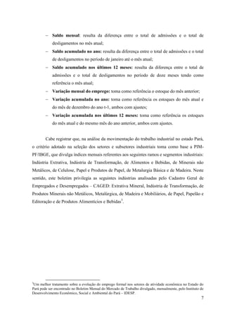 7
Saldo mensal: resulta da diferença entre o total de admissões e o total de
desligamentos no mês atual;
Saldo acumulado no ano: resulta da diferença entre o total de admissões e o total
de desligamentos no período de janeiro até o mês atual;
Saldo acumulado nos últimos 12 meses: resulta da diferença entre o total de
admissões e o total de desligamentos no período de doze meses tendo como
referência o mês atual;
Variação mensal do emprego: toma como referência o estoque do mês anterior;
Variação acumulada no ano: toma como referência os estoques do mês atual e
do mês de dezembro do ano t-1, ambos com ajustes;
Variação acumulada nos últimos 12 meses: toma como referência os estoques
do mês atual e do mesmo mês do ano anterior, ambos com ajustes.
Cabe registrar que, na análise da movimentação do trabalho industrial no estado Pará,
o critério adotado na seleção dos setores e subsetores industriais toma como base a PIM-
PF/IBGE, que divulga índices mensais referentes aos seguintes ramos e segmentos industriais:
Indústria Extrativa, Indústria de Transformação, de Alimentos e Bebidas, de Minerais não
Metálicos, de Celulose, Papel e Produtos de Papel, de Metalurgia Básica e de Madeira. Neste
sentido, este boletim privilegia as seguintes indústrias analisadas pelo Cadastro Geral de
Empregados e Desempregados – CAGED: Extrativa Mineral, Indústria de Transformação, de
Produtos Minerais não Metálicos, Metalúrgica, de Madeira e Mobiliários, de Papel, Papelão e
Editoração e de Produtos Alimentícios e Bebidas3
.
3
Um melhor tratamento sobre a evolução do emprego formal nos setores de atividade econômica no Estado do
Pará pode ser encontrado no Boletim Mensal do Mercado de Trabalho divulgado, mensalmente, pelo Instituto de
Desenvolvimento Econômico, Social e Ambiental do Pará – IDESP.
 