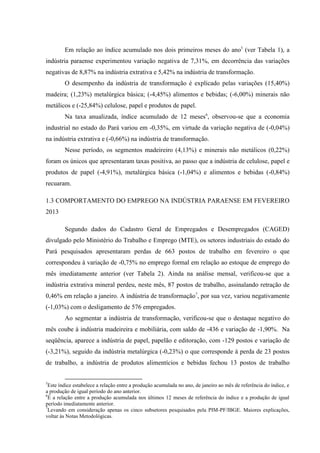 Em relação ao índice acumulado nos dois primeiros meses do ano5
(ver Tabela 1), a
indústria paraense experimentou variação negativa de 7,31%, em decorrência das variações
negativas de 8,87% na indústria extrativa e 5,42% na indústria de transformação.
O desempenho da indústria de transformação é explicado pelas variações (15,40%)
madeira; (1,23%) metalúrgica básica; (-4,45%) alimentos e bebidas; (-6,00%) minerais não
metálicos e (-25,84%) celulose, papel e produtos de papel.
Na taxa anualizada, índice acumulado de 12 meses6
, observou-se que a economia
industrial no estado do Pará variou em -0,35%, em virtude da variação negativa de (-0,04%)
na indústria extrativa e (-0,66%) na indústria de transformação.
Nesse período, os segmentos madeireiro (4,13%) e minerais não metálicos (0,22%)
foram os únicos que apresentaram taxas positiva, ao passo que a indústria de celulose, papel e
produtos de papel (-4,91%), metalúrgica básica (-1,04%) e alimentos e bebidas (-0,84%)
recuaram.
1.3 COMPORTAMENTO DO EMPREGO NA INDÚSTRIA PARAENSE EM FEVEREIRO
2013
Segundo dados do Cadastro Geral de Empregados e Desempregados (CAGED)
divulgado pelo Ministério do Trabalho e Emprego (MTE), os setores industriais do estado do
Pará pesquisados apresentaram perdas de 663 postos de trabalho em fevereiro o que
correspondeu à variação de -0,75% no emprego formal em relação ao estoque de emprego do
mês imediatamente anterior (ver Tabela 2). Ainda na análise mensal, verificou-se que a
indústria extrativa mineral perdeu, neste mês, 87 postos de trabalho, assinalando retração de
0,46% em relação a janeiro. A indústria de transformação7
, por sua vez, variou negativamente
(-1,03%) com o desligamento de 576 empregados.
Ao segmentar a indústria de transformação, verificou-se que o destaque negativo do
mês coube à indústria madeireira e mobiliária, com saldo de -436 e variação de -1,90%. Na
seqüência, aparece a indústria de papel, papelão e editoração, com -129 postos e variação de
(-3,21%), seguido da indústria metalúrgica (-0,23%) o que corresponde à perda de 23 postos
de trabalho, a indústria de produtos alimentícios e bebidas fechou 13 postos de trabalho
5
Este índice estabelece a relação entre a produção acumulada no ano, de janeiro ao mês de referência do índice, e
a produção de igual período do ano anterior.
6
É a relação entre a produção acumulada nos últimos 12 meses de referência do índice e a produção de igual
período imediatamente anterior.
7
Levando em consideração apenas os cinco subsetores pesquisados pela PIM-PF/IBGE. Maiores explicações,
voltar às Notas Metodológicas.
 
