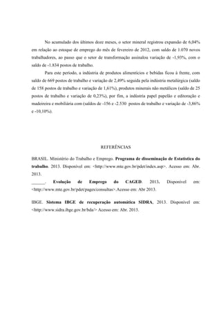 No acumulado dos últimos doze meses, o setor mineral registrou expansão de 6,04%
em relação ao estoque de emprego do mês de fevereiro de 2012, com saldo de 1.070 novos
trabalhadores, ao passo que o setor de transformação assinalou variação de -1,93%, com o
saldo de -1.834 postos de trabalho.
Para este período, a indústria de produtos alimentícios e bebidas ficou à frente, com
saldo de 669 postos de trabalho e variação de 2,49% seguida pela indústria metalúrgica (saldo
de 158 postos de trabalho e variação de 1,61%), produtos minerais não metálicos (saldo de 25
postos de trabalho e variação de 0,23%), por fim, a indústria papel papelão e editoração e
madeireira e mobiliária com (saldos de -156 e -2.530 postos de trabalho e variação de -3,86%
e -10,10%).
REFERÊNCIAS
BRASIL. Ministério do Trabalho e Emprego. Programa de disseminação de Estatística do
trabalho. 2013. Disponível em: <http://www.mte.gov.br/pdet/index.asp>. Acesso em: Abr.
2013.
______. Evolução de Emprego do CAGED. 2013. Disponível em:
<http://www.mte.gov.br/pdet/pages/consultas>.Acesso em: Abr 2013.
IBGE. Sistema IBGE de recuperação automática SIDRA, 2013. Disponível em:
<http://www.sidra.ibge.gov.br/bda/> Acesso em: Abr. 2013.
 
