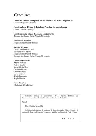 Expediente
Diretor de Estudos e Pesquisas Socioeconômicas e Análise Conjuntural:
Cassiano Figueiredo Ribeiro
Coordenadoria Técnica de Estudos e Pesquisas Socioeconômicas:
Celeste Ferreira Lourenço
Coordenação de Núcleo de Análise Conjuntural:
Rosinete das Graças Farias Nonato Navegantes
Elaboração Técnica:
Jorge Eduardo Macedo Simões
Revisão Técnica:
David Correia Silva Costa
Edson da Silva e Silva
Jorge Eduardo Macedo Simões
Rosinete das Graças Farias Nonato Navegantes
Comissão Editorial:
Andréa Pinheiro
Andréa Coelho
Anna Márcia Muniz
Cassiano Ribeiro
Glauber Ribeiro
Lucia Andrade
Sérgio Fernandes
Sergio Gomes
Normalização:
Glauber da Silva Ribeiro
Indústria: análise e conjuntura, 2013. Belém: Instituto de
Desenvolvimento Econômico, Social e Ambiental do Pará, 2013.
Mensal
20 p. (Análise Idesp, 02)
1. Indústria Extrativa. 2. Indústria de Transformação. 3.Pará (Estado). I.
Instituto de Desenvolvimento Econômico Social e Ambiental do Pará. II.Série
CDD 338.98115
 