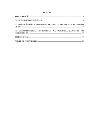 SUMÁRIO
APRESENTAÇÃO........................................................................................................................ 5
1.1 NOTAS METODOLÓGICAS .................................................................................... 6
1.2 PRODUÇÃO FÍSICA INDUSTRIAL DO ESTADO DO PARÁ EM FEVEREIRO
DE 2013 .............................................................................................................................. 8
1.3 COMPORTAMENTO DO EMPREGO NA INDÚSTRIA PARAENSE EM
FEVEREIRO 2013............................................................................................................ 10
REFERÊNCIAS................................................................................................................ 12
PAINEL DE INDICADORES .................................................................................................... 13
 
