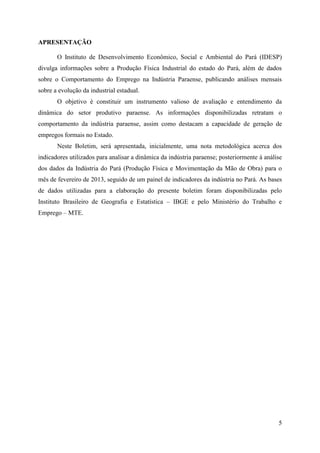 5
APRESENTAÇÃO
O Instituto de Desenvolvimento Econômico, Social e Ambiental do Pará (IDESP)
divulga informações sobre a Produção Física Industrial do estado do Pará, além de dados
sobre o Comportamento do Emprego na Indústria Paraense, publicando análises mensais
sobre a evolução da industrial estadual.
O objetivo é constituir um instrumento valioso de avaliação e entendimento da
dinâmica do setor produtivo paraense. As informações disponibilizadas retratam o
comportamento da indústria paraense, assim como destacam a capacidade de geração de
empregos formais no Estado.
Neste Boletim, será apresentada, inicialmente, uma nota metodológica acerca dos
indicadores utilizados para analisar a dinâmica da indústria paraense; posteriormente à análise
dos dados da Indústria do Pará (Produção Física e Movimentação da Mão de Obra) para o
mês de fevereiro de 2013, seguido de um painel de indicadores da indústria no Pará. As bases
de dados utilizadas para a elaboração do presente boletim foram disponibilizadas pelo
Instituto Brasileiro de Geografia e Estatística – IBGE e pelo Ministério do Trabalho e
Emprego – MTE.
 