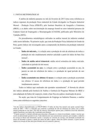 1.1 NOTAS METODOLÓGICAS
A análise da indústria paraense no mês de fevereiro de 2013 toma como referência os
índices regionais da produção física industrial do Estado divulgados na Pesquisa Industrial
Mensal – Produção Física (PIM-PF), pelo Instituto Brasileiro de Geografia e Estatística
(IBGE), e os dados sobre movimentação do emprego formal no setor industrial paraense do
Cadastro Geral de Empregados e Desempregados (CAGED), publicados pelo Ministério do
Trabalho (MTE).
Os procedimentos metodológicos utilizados na análise mensal da indústria estadual
estão assim definidos. Na primeira seção, que trata da Produção Física Industrial do Estado do
Pará, quatro índices são investigados para a compreensão da dinâmica da produção industrial
no Estado:
Índice de mês/mês-1: é a relação entre a produção do mês de referência do índice a
produção do mês imediatamente anterior calculado a partir do índice de base fixa
mensal1
;
Índice de média móvel trimestral: média móvel aritmética do índice mês/mês-
1calculada no período de três meses;
Índice acumulado no ano: é a relação entre a produção acumulada no ano, de
janeiro ao mês de referência do índice, e a produção de igual período do ano
anterior;
Índice acumulado nos últimos 12 meses: é a relação entre a produção acumulada
nos últimos 12 meses de referência do índice e a produção de igual período
imediatamente anterior.
Todos os índices aqui analisados são ajustados sazonalmente2
. A fórmula de cálculo
dos índices adotada pela Gerência de Análise e Gerência de Pesquisas Mensais do IBGE é
uma adaptação do Índice de Laspeyres, tendo a base fixa em cadeia e atualização de pesos.
Na seção, que trata do Comportamento do Emprego na Indústria Paraense, a análise
toma como referência os seguintes conceitos:
1
Um dos índices disponibilizados na PIM-PF/IBGE. O índice de base fixa mensal com ajuste sazonal (base:
média de 2002 = 100) é o indicador que confronta a produção do mês de referência do índice com a média
mensal produzida no ano base. Pelo fato de oferecer informações apenas para a Indústria Geral das diferentes
regiões brasileiras, este índice não é analisado neste Boletim.
2
O ajuste sazonal é o método utilizado para descontar a flutuação no volume de produção, vendas e receitas que
ocorre em determinado período do ano. Cada indústria tem suas características sazonais, por exemplo, a indústria
de cerveja no Brasil está fortemente sujeita a variações no consumo de cerveja, com demanda acentuada nos
meses de dezembro a janeiro e queda nos meses de julho e agosto. Além dos efeitos sazonais, o ajuste sazonal
implica na correção de dias úteis para feriados móveis (carnaval e páscoa).
 
