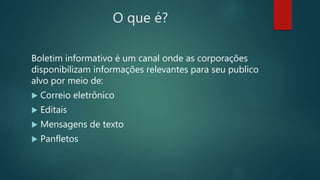 O que é?
Boletim informativo é um canal onde as corporações
disponibilizam informações relevantes para seu publico
alvo por meio de:
 Correio eletrônico
 Editais
 Mensagens de texto
 Panfletos
 